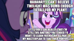 Size: 1280x720 | Tagged: safe, edit, edited screencap, editor:useraccount, screencap, starlight glimmer, twilight sparkle, pony, unicorn, background pony strikes again, deception, downvote bait, drama, evil, evil grin, evil planning in progress, excessive exclamation marks, grin, image macro, meme, op is a cuck, op is on drugs, op is trying to start shit, op isn't even trying anymore, shitposting, smiling, starlight drama, the long con, this will end in communism, twilybuse